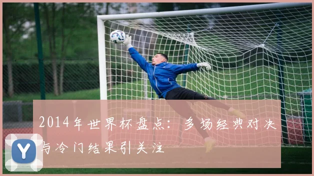2014年世界杯盘点：多场经典对决与冷门结果引关注