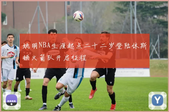 姚明NBA生涯起点二十二岁登陆休斯顿火箭队开启征程