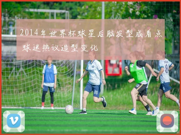 2014年世界杯球星后脑发型成看点 球迷热议造型变化