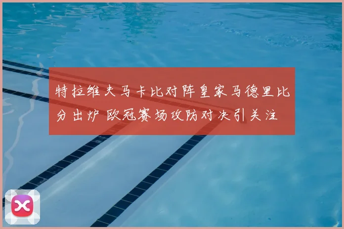特拉维夫马卡比对阵皇家马德里比分出炉 欧冠赛场攻防对决引关注