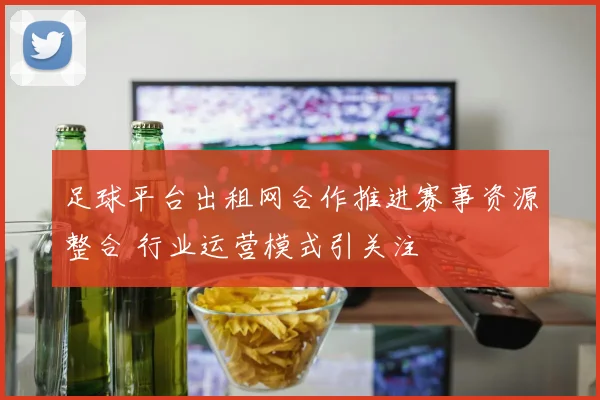 足球平台出租网合作推进赛事资源整合 行业运营模式引关注