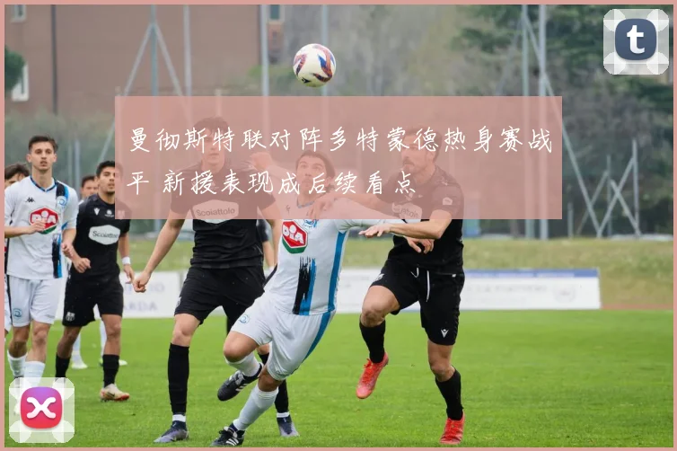 曼彻斯特联对阵多特蒙德热身赛战平 新援表现成后续看点