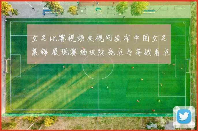 女足比赛视频央视网发布中国女足集锦 展现赛场攻防亮点与备战看点
