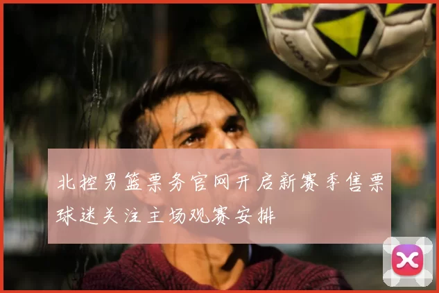 北控男篮票务官网开启新赛季售票球迷关注主场观赛安排