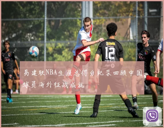 易建联NBA生涯总得分纪录回顾中国球员海外征战成就