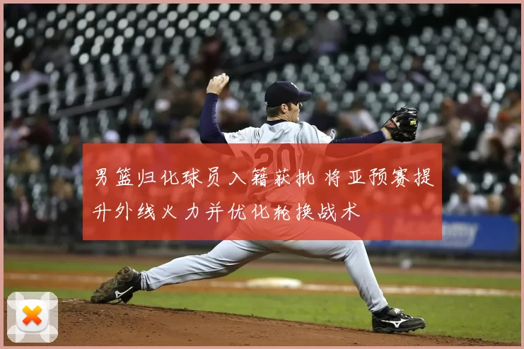 男篮归化球员入籍获批 将亚预赛提升外线火力并优化轮换战术