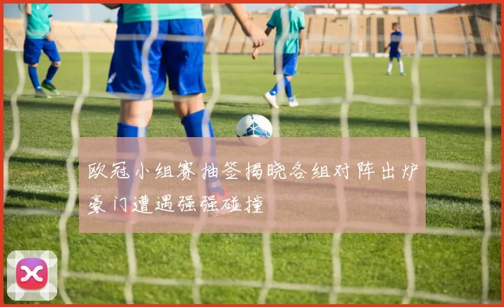 欧冠小组赛抽签揭晓各组对阵出炉豪门遭遇强强碰撞