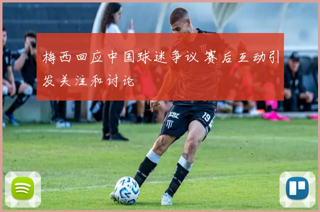 梅西回应中国球迷争议 赛后互动引发关注和讨论