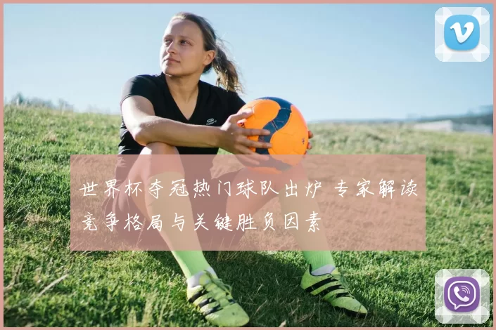 世界杯夺冠热门球队出炉 专家解读竞争格局与关键胜负因素