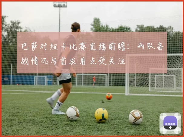 巴萨对纽卡比赛直播前瞻：两队备战情况与首发看点受关注