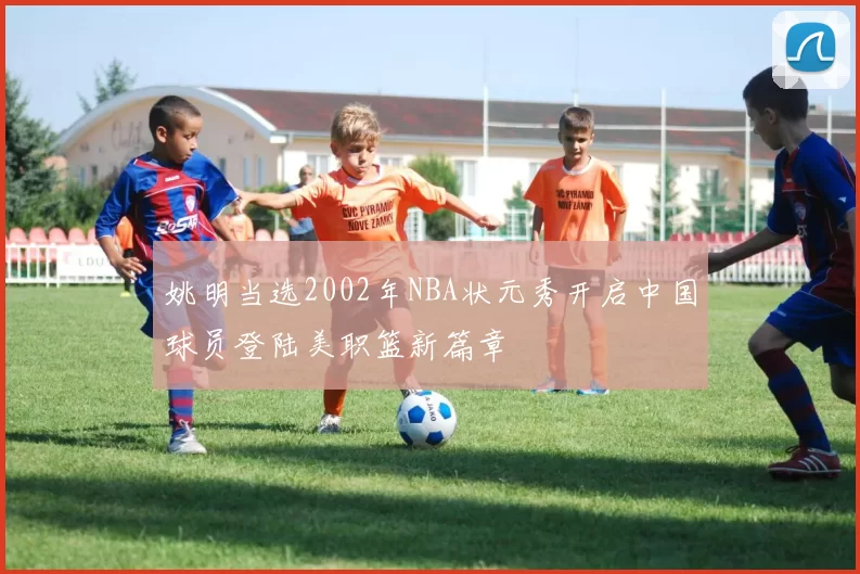姚明当选2002年NBA状元秀开启中国球员登陆美职篮新篇章