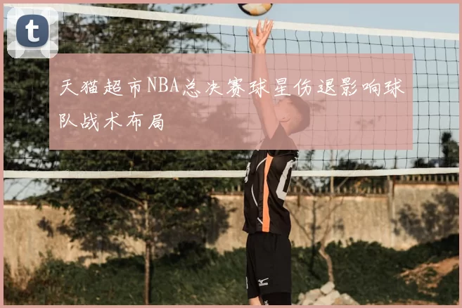 天猫超市NBA总决赛球星伤退影响球队战术布局