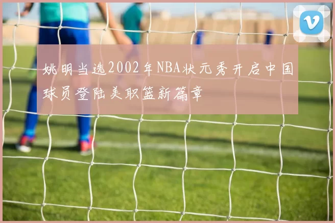 姚明当选2002年NBA状元秀开启中国球员登陆美职篮新篇章