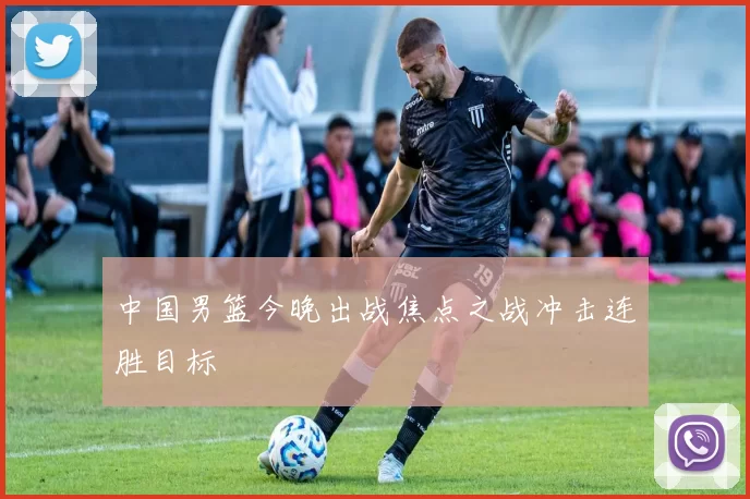 中国男篮今晚出战焦点之战冲击连胜目标
