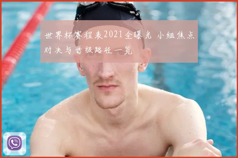 世界杯赛程表2021全曝光 小组焦点对决与晋级路径一览