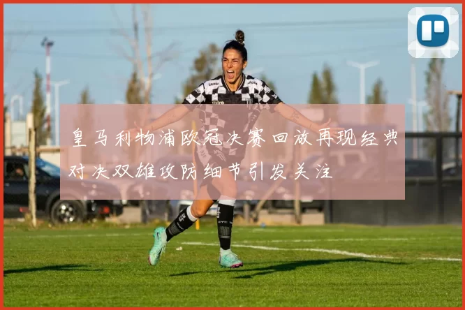 皇马利物浦欧冠决赛回放再现经典对决双雄攻防细节引发关注