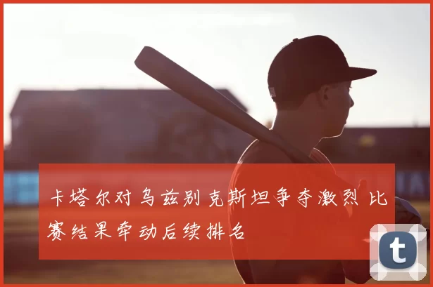 卡塔尔对乌兹别克斯坦争夺激烈 比赛结果牵动后续排名