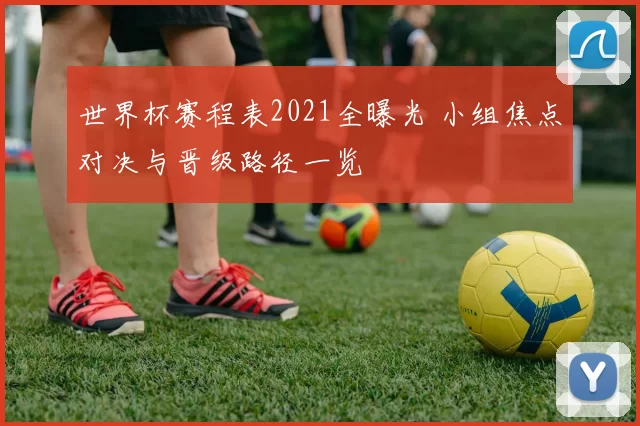 世界杯赛程表2021全曝光 小组焦点对决与晋级路径一览