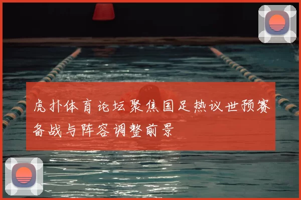 虎扑体育论坛聚焦国足热议世预赛备战与阵容调整前景
