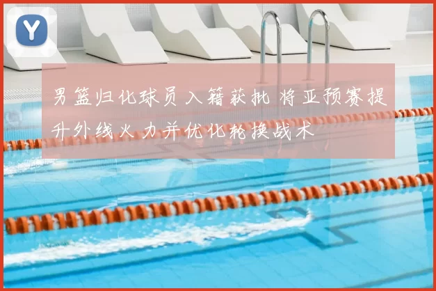 男篮归化球员入籍获批 将亚预赛提升外线火力并优化轮换战术