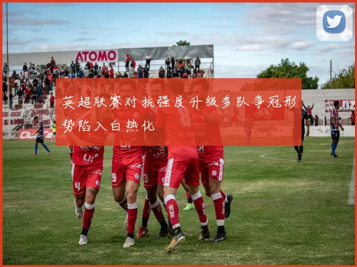 英超联赛对抗强度升级多队争冠形势陷入白热化