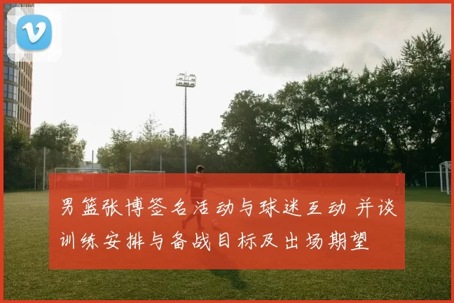男篮张博签名活动与球迷互动 并谈训练安排与备战目标及出场期望