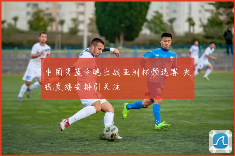 中国男篮今晚出战亚洲杯预选赛 央视直播安排引关注
