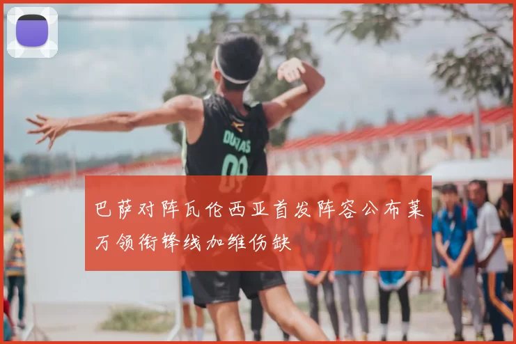 巴萨对阵瓦伦西亚首发阵容公布莱万领衔锋线加维伤缺