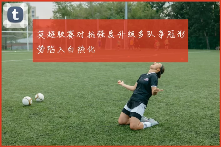 英超联赛对抗强度升级多队争冠形势陷入白热化