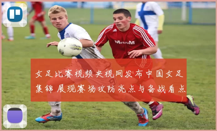 女足比赛视频央视网发布中国女足集锦 展现赛场攻防亮点与备战看点