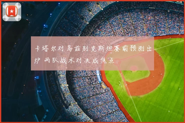 卡塔尔对乌兹别克斯坦赛前预测出炉 两队战术对决成焦点