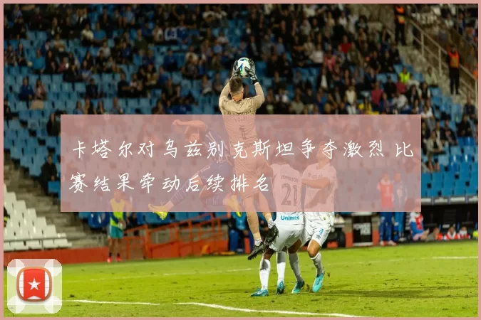 卡塔尔对乌兹别克斯坦争夺激烈 比赛结果牵动后续排名