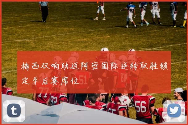 梅西双响助迈阿密国际逆转取胜锁定季后赛席位