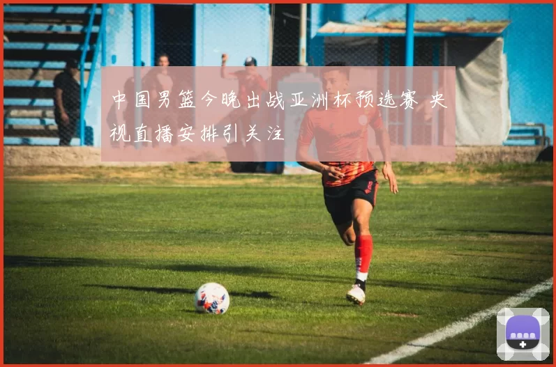 中国男篮今晚出战亚洲杯预选赛 央视直播安排引关注