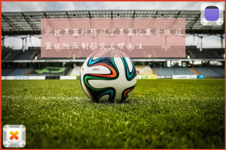 北控男篮对阵辽宁男篮比赛升级 辽篮攻防压制引发后续关注